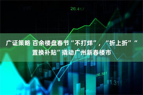 广证策略 百余楼盘春节“不打烊”，“折上折”“置换补贴”撬动广州新春楼市