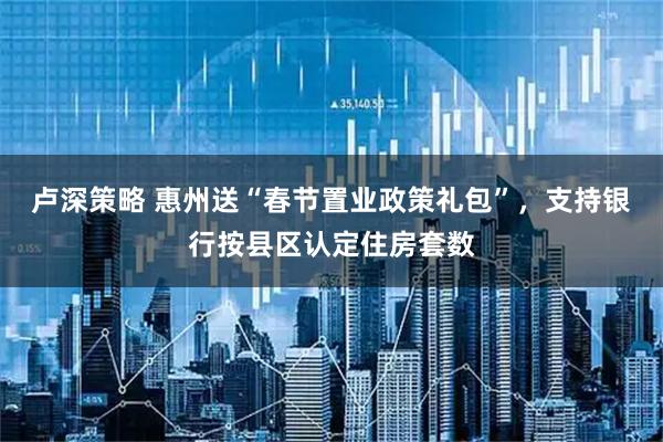 卢深策略 惠州送“春节置业政策礼包”，支持银行按县区认定住房套数