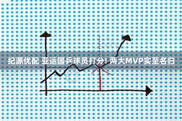纪源优配 亚运国乒球员打分! 两大MVP实至名归