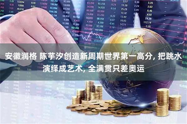安徽润格 陈芋汐创造新周期世界第一高分, 把跳水演绎成艺术, 全满贯只差奥运