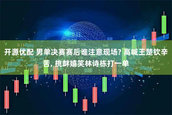 开源优配 男单决赛赛后谁注意现场? 高喊王楚钦辛苦, 挑衅嬉笑林诗栋打一单