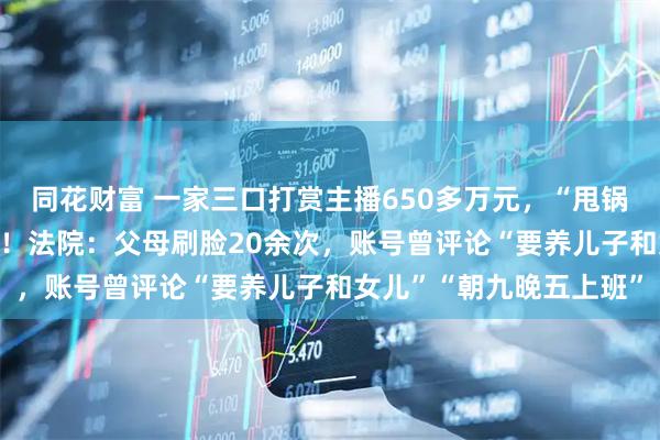 同花财富 一家三口打赏主播650多万元，“甩锅”给17岁女儿要求退款！法院：父母刷脸20余次，账号曾评论“要养儿子和女儿”“朝九晚五上班”