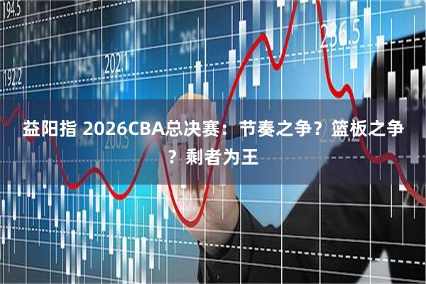 益阳指 2026CBA总决赛：节奏之争？篮板之争？剩者为王