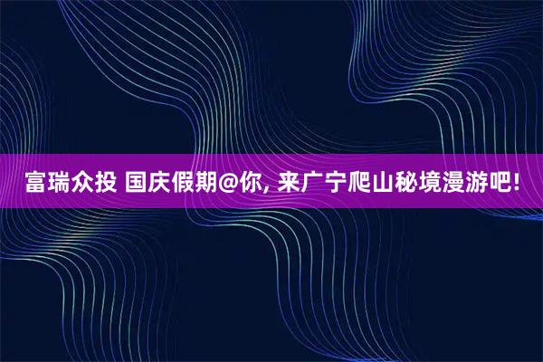 富瑞众投 国庆假期@你, 来广宁爬山秘境漫游吧!