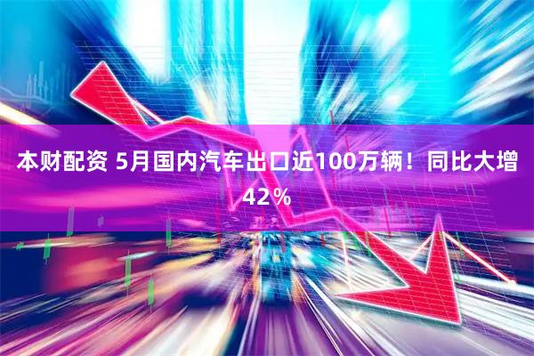 本财配资 5月国内汽车出口近100万辆！同比大增42％