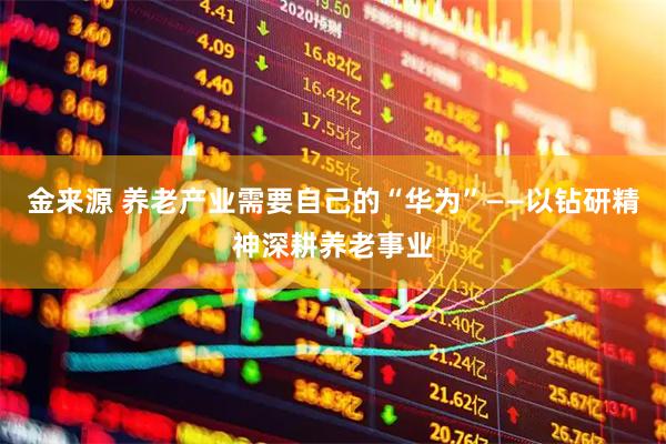 金来源 养老产业需要自己的“华为”——以钻研精神深耕养老事业