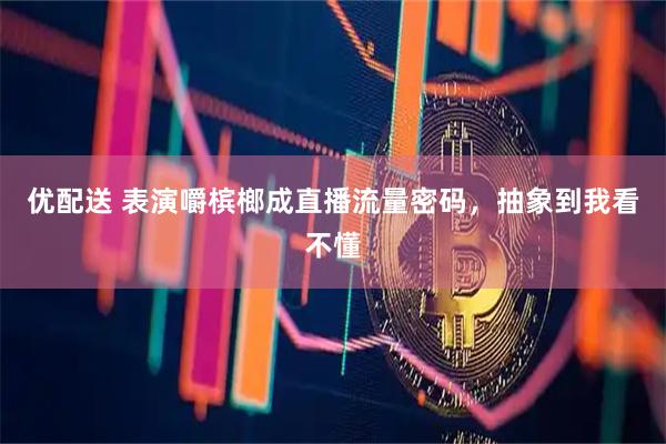 优配送 表演嚼槟榔成直播流量密码，抽象到我看不懂