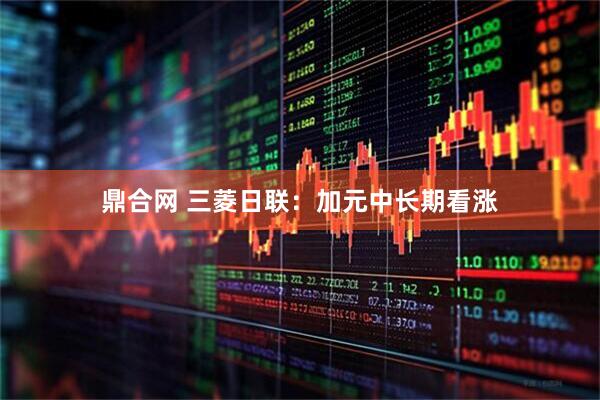鼎合网 三菱日联：加元中长期看涨