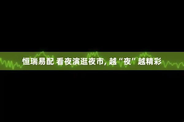 恒瑞易配 看夜演逛夜市, 越“夜”越精彩