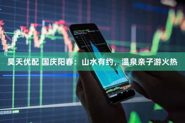 昊天优配 国庆阳春：山水有约，温泉亲子游火热