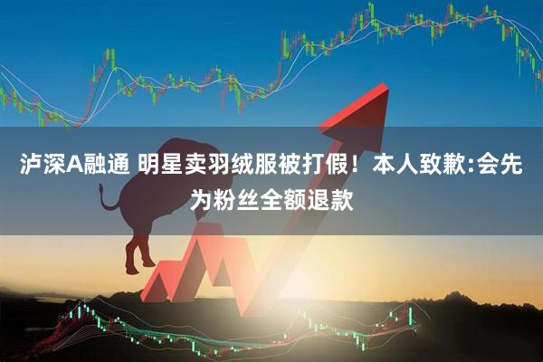 泸深A融通 明星卖羽绒服被打假!本人致歉:会先为粉丝全额退款