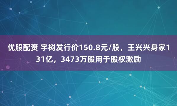 优股配资 宇树发行价150.8元/股，王兴兴身家131亿，3473万股用于股权激励